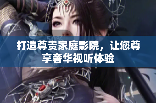打造尊贵家庭影院，让您尊享奢华视听体验