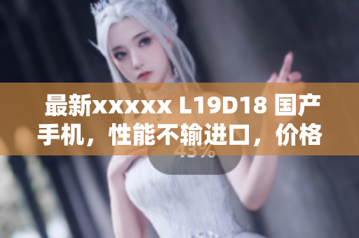 最新xxxxx L19D18 国产手机，性能不输进口，价格更实惠