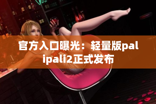 官方入口曝光：轻量版palipali2正式发布
