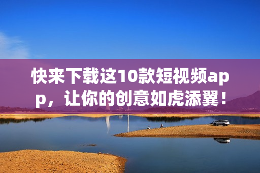 快来下载这10款短视频app，让你的创意如虎添翼！