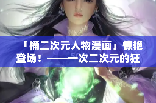 「桶二次元人物漫画」惊艳登场！——一次二次元的狂欢庆典