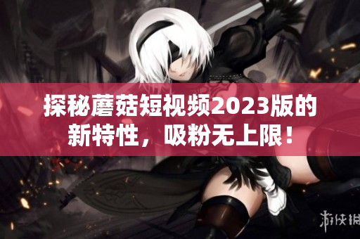 探秘蘑菇短视频2023版的新特性，吸粉无上限！