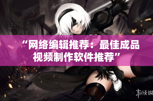 “网络编辑推荐：最佳成品视频制作软件推荐”
