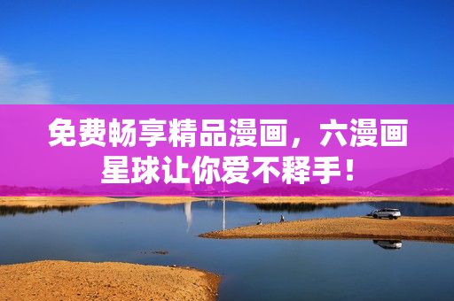 免费畅享精品漫画，六漫画星球让你爱不释手！