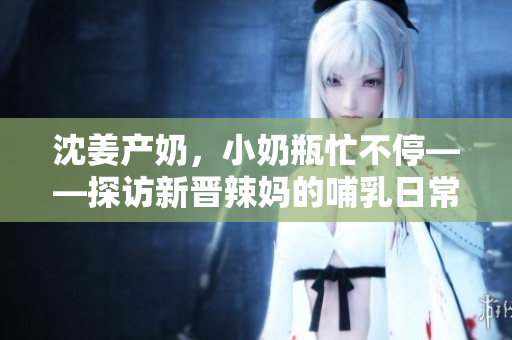 沈姜产奶，小奶瓶忙不停——探访新晋辣妈的哺乳日常。