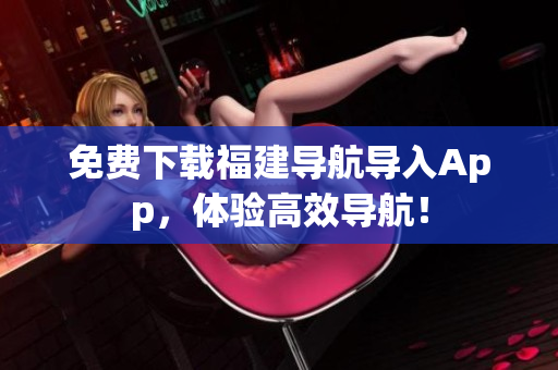 免费下载福建导航导入App，体验高效导航！