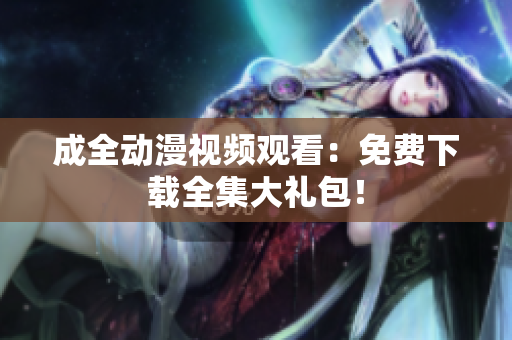 成全动漫视频观看：免费下载全集大礼包！