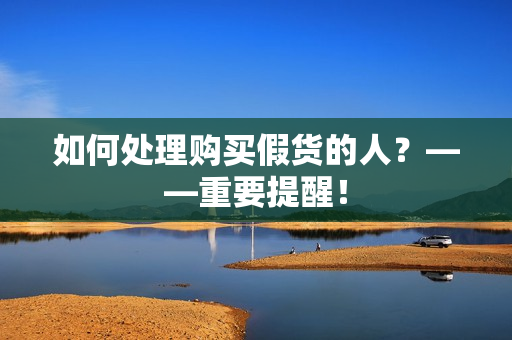 如何处理购买假货的人？——重要提醒！
