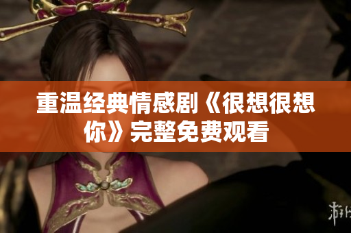 重温经典情感剧《很想很想你》完整免费观看