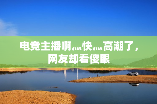 电竞主播啊灬快灬高潮了，网友却看傻眼