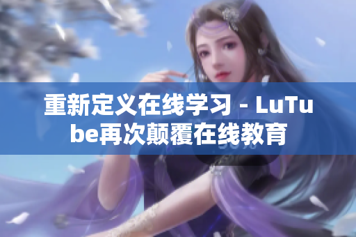 重新定义在线学习 - LuTube再次颠覆在线教育