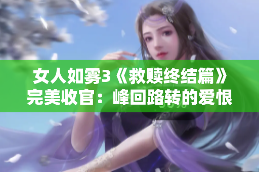 女人如雾3《救赎终结篇》完美收官：峰回路转的爱恨情仇之旅