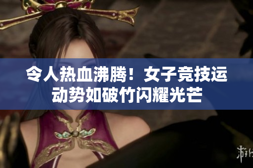 令人热血沸腾！女子竞技运动势如破竹闪耀光芒