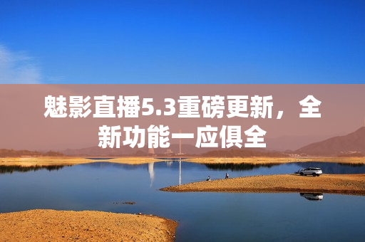 魅影直播5.3重磅更新，全新功能一应俱全