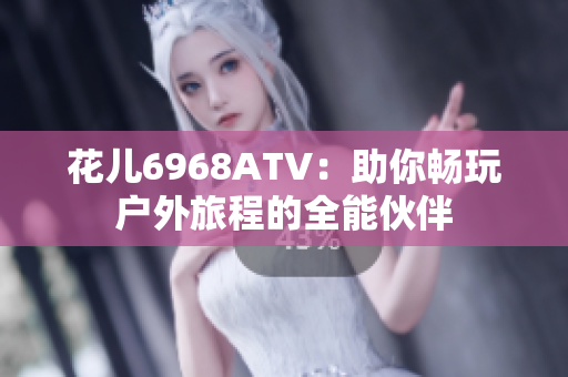 花儿6968ATV：助你畅玩户外旅程的全能伙伴