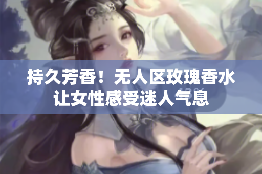 持久芳香！无人区玫瑰香水让女性感受迷人气息