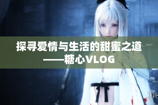 探寻爱情与生活的甜蜜之道——糖心VLOG