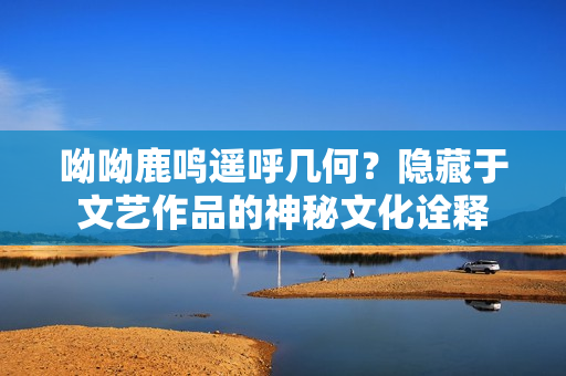 呦呦鹿鸣遥呼几何？隐藏于文艺作品的神秘文化诠释