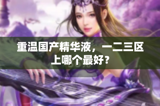 重温国产精华液，一二三区上哪个最好？