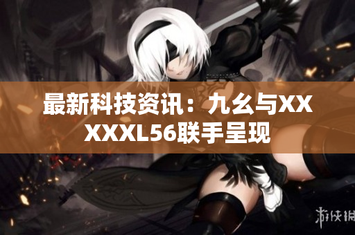最新科技资讯：九幺与XXXXXL56联手呈现