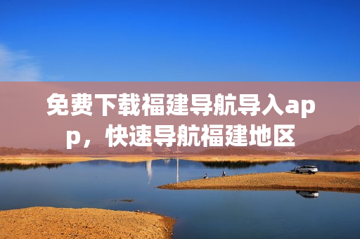 免费下载福建导航导入app，快速导航福建地区