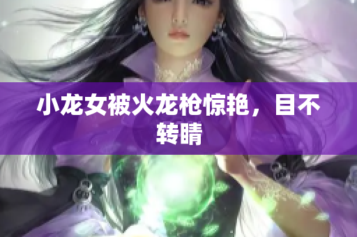 小龙女被火龙枪惊艳，目不转睛