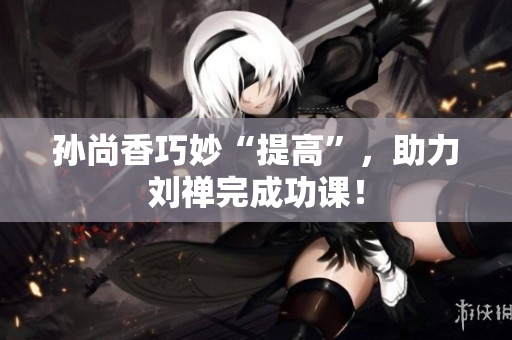 孙尚香巧妙“提高”，助力刘禅完成功课！