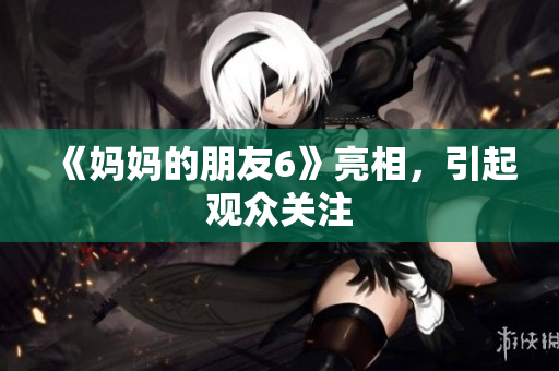 《妈妈的朋友6》亮相，引起观众关注