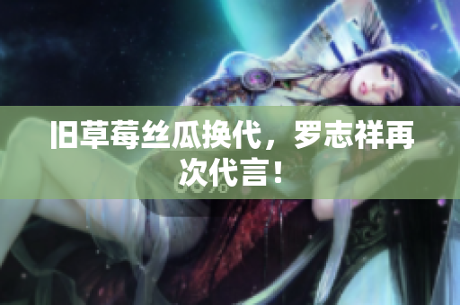 旧草莓丝瓜换代，罗志祥再次代言！