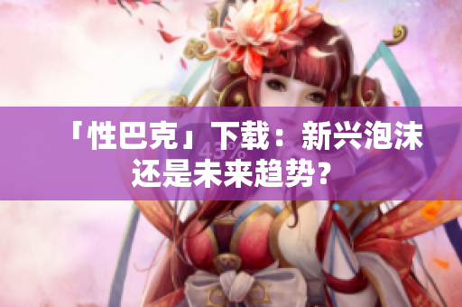「性巴克」下载：新兴泡沫还是未来趋势？