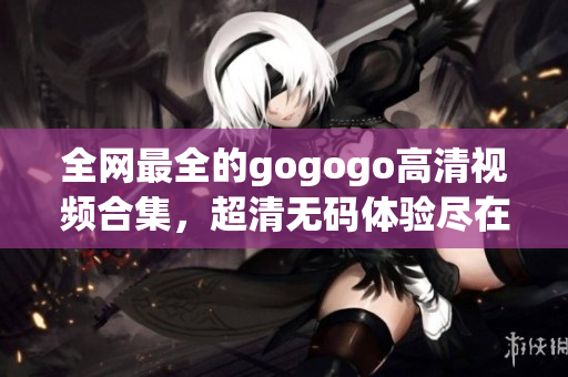 全网最全的gogogo高清视频合集，超清无码体验尽在其中