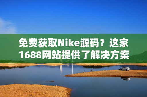 免费获取Nike源码？这家1688网站提供了解决方案