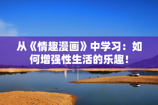 从《情趣漫画》中学习：如何增强性生活的乐趣！