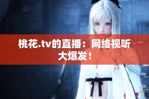 桃花.tv的直播：网络视听大爆发！