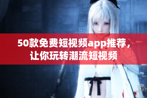 50款免费短视频app推荐，让你玩转潮流短视频