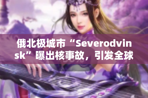 俄北极城市“Severodvinsk”曝出核事故，引发全球关注
