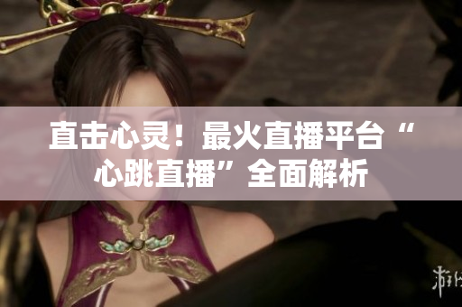 直击心灵！最火直播平台“心跳直播”全面解析