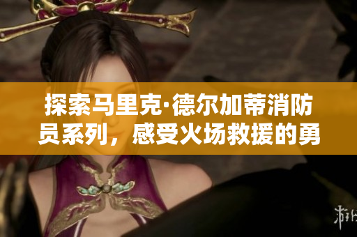 探索马里克·德尔加蒂消防员系列，感受火场救援的勇气与荣耀