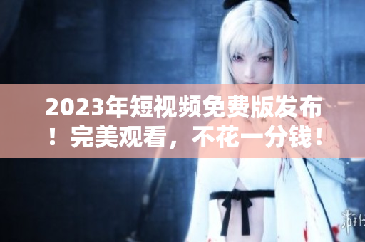 2023年短视频免费版发布！完美观看，不花一分钱！