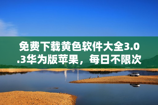 免费下载黄色软件大全3.0.3华为版苹果，每日不限次数！