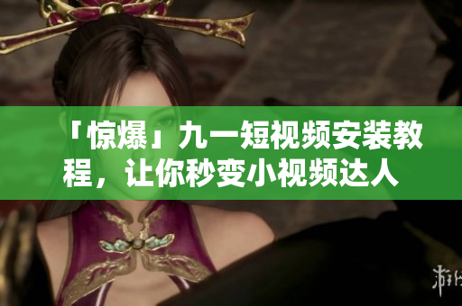 「惊爆」九一短视频安装教程，让你秒变小视频达人