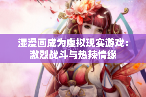 湿漫画成为虚拟现实游戏：激烈战斗与热辣情缘