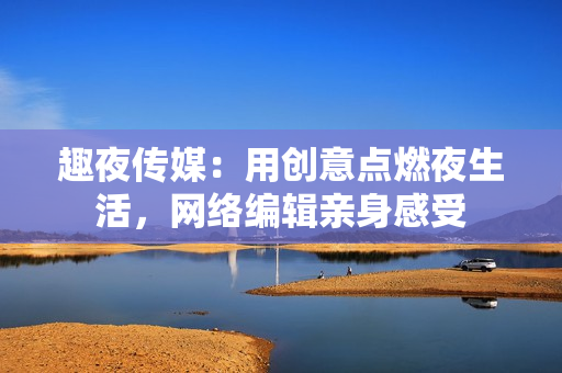 趣夜传媒：用创意点燃夜生活，网络编辑亲身感受