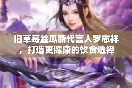 旧草莓丝瓜新代言人罗志祥，打造更健康的饮食选择
