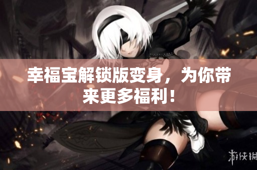 幸福宝解锁版变身，为你带来更多福利！