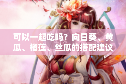 可以一起吃吗？向日葵、黄瓜、榴莲、丝瓜的搭配建议！