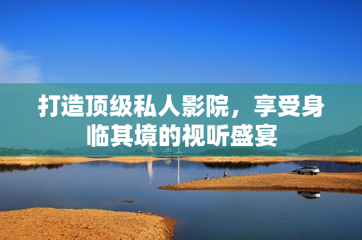 打造顶级私人影院，享受身临其境的视听盛宴
