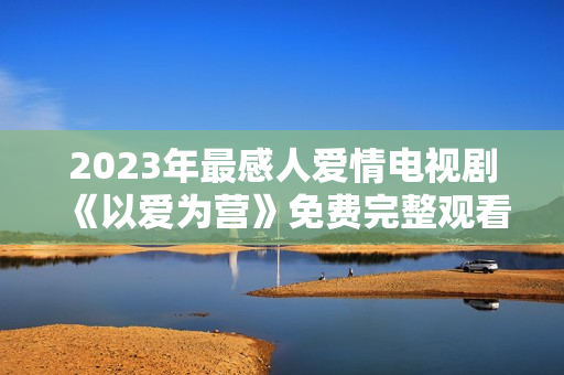 2023年最感人爱情电视剧《以爱为营》免费完整观看！