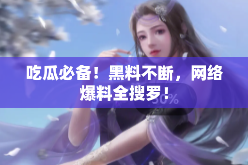 吃瓜必备！黑料不断，网络爆料全搜罗！