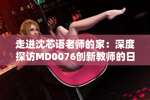 走进沈芯语老师的家：深度探访MD0076创新教师的日常生活